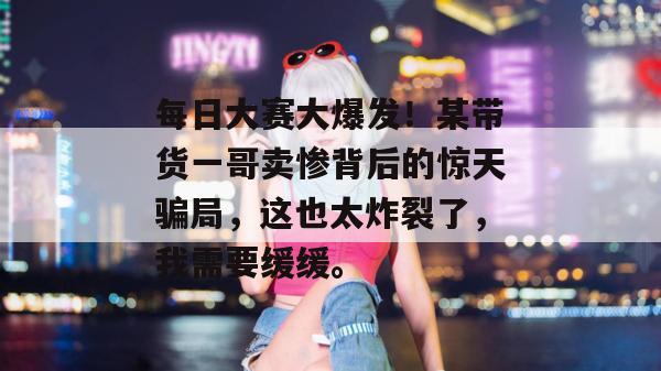每日大赛大爆发！某带货一哥卖惨背后的惊天骗局，这也太炸裂了，我需要缓缓。