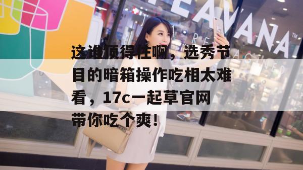 这谁顶得住啊，选秀节目的暗箱操作吃相太难看，17c一起草官网带你吃个爽！