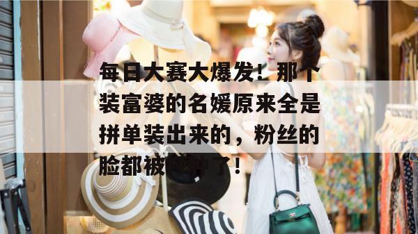 每日大赛大爆发！那个装富婆的名媛原来全是拼单装出来的，粉丝的脸都被打肿了！