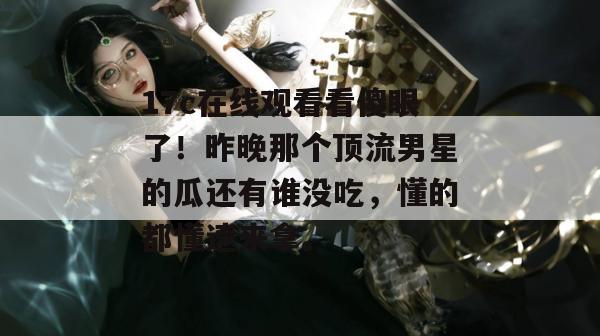 17c在线观看看傻眼了！昨晚那个顶流男星的瓜还有谁没吃，懂的都懂速来拿。