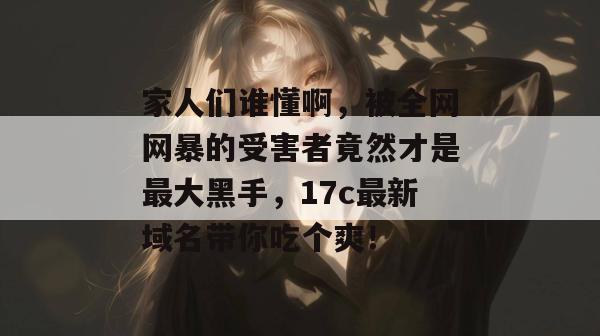 家人们谁懂啊，被全网网暴的受害者竟然才是最大黑手，17c最新域名带你吃个爽！