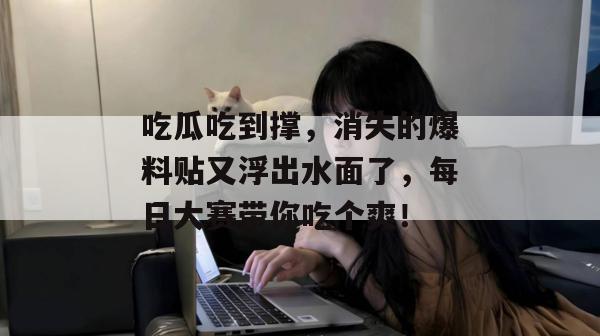 吃瓜吃到撑，消失的爆料贴又浮出水面了，每日大赛带你吃个爽！