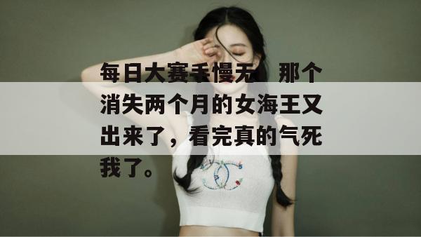 每日大赛手慢无！那个消失两个月的女海王又出来了，看完真的气死我了。