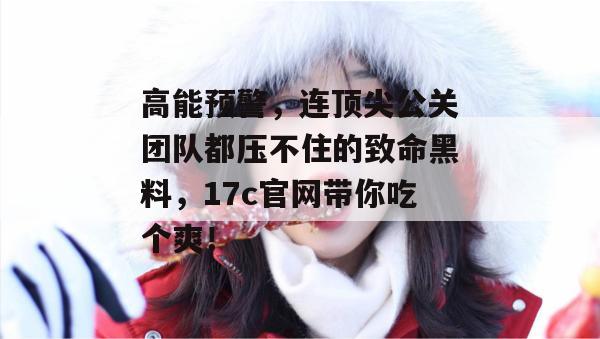 高能预警，连顶尖公关团队都压不住的致命黑料，17c官网带你吃个爽！