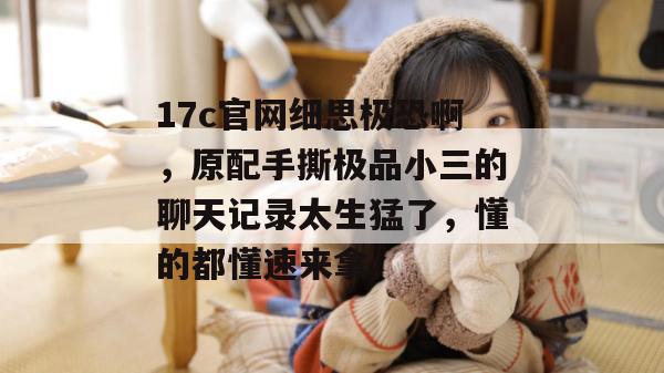 17c官网细思极恐啊，原配手撕极品小三的聊天记录太生猛了，懂的都懂速来拿。
