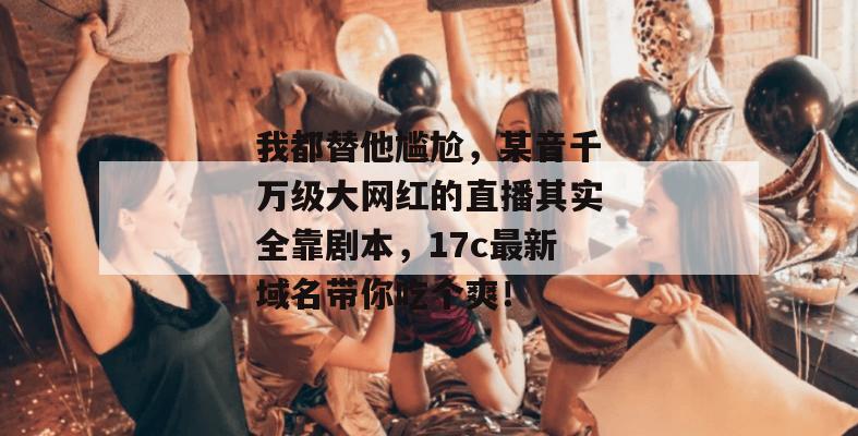 我都替他尴尬，某音千万级大网红的直播其实全靠剧本，17c最新域名带你吃个爽！