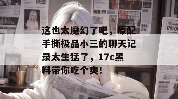 这也太魔幻了吧，原配手撕极品小三的聊天记录太生猛了，17c黑料带你吃个爽！