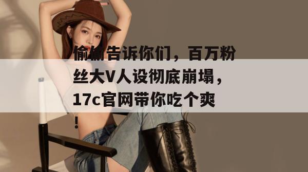 偷偷告诉你们，百万粉丝大V人设彻底崩塌，17c官网带你吃个爽！