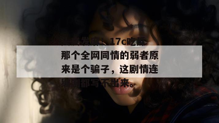 头皮发麻！17c吃瓜那个全网同情的弱者原来是个骗子，这剧情连编剧都写不出来。