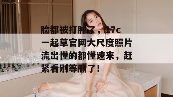 脸都被打肿了,17c一起草官网大尺度照片流出懂的都懂速来,赶紧看别等删了!