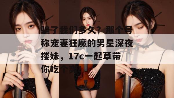 骗了我们多久？那个号称宠妻狂魔的男星深夜搂妹，17c一起草带你吃个爽！