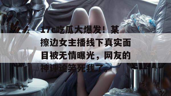 17c吃瓜大爆发！某擦边女主播线下真实面目被无情曝光，网友的神评论笑死我了。