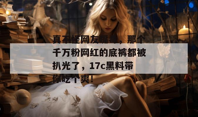 真不怪网友嘴毒，那个千万粉网红的底裤都被扒光了，17c黑料带你吃个爽！