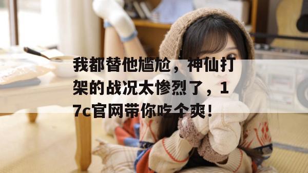 我都替他尴尬，神仙打架的战况太惨烈了，17c官网带你吃个爽！