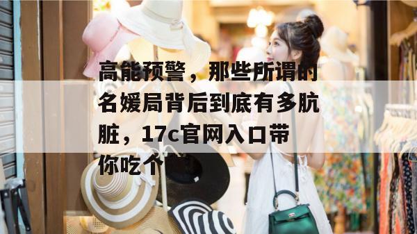 高能预警，那些所谓的名媛局背后到底有多肮脏，17c官网入口带你吃个爽！