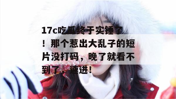 17c吃瓜终于实锤了！那个惹出大乱子的短片没打码，晚了就看不到了，速进！