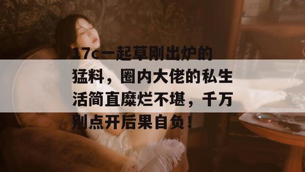17c一起草刚出炉的猛料，圈内大佬的私生活简直糜烂不堪，千万别点开后果自负！