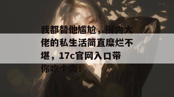 我都替他尴尬，圈内大佬的私生活简直糜烂不堪，17c官网入口带你吃个爽！