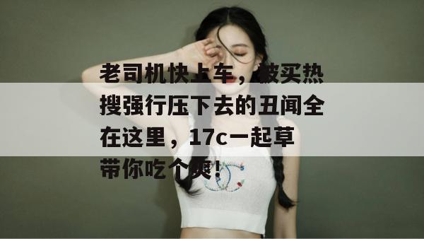 老司机快上车，被买热搜强行压下去的丑闻全在这里，17c一起草带你吃个爽！