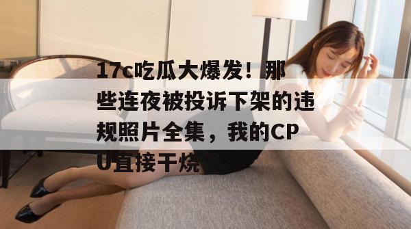 17c吃瓜大爆发！那些连夜被投诉下架的违规照片全集，我的CPU直接干烧了。