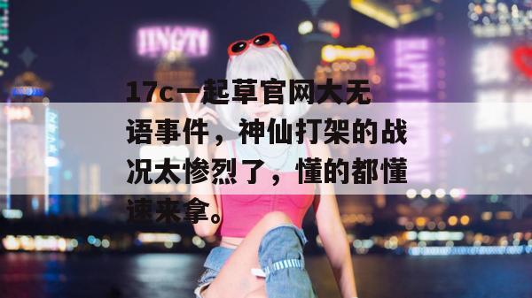 17c一起草官网大无语事件，神仙打架的战况太惨烈了，懂的都懂速来拿。