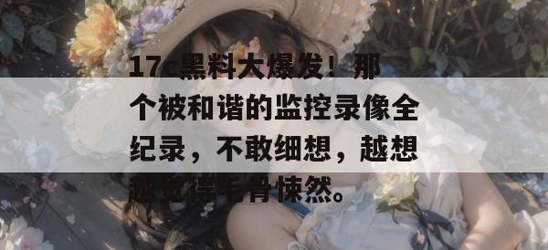 17c黑料大爆发！那个被和谐的监控录像全纪录，不敢细想，越想越觉得毛骨悚然。