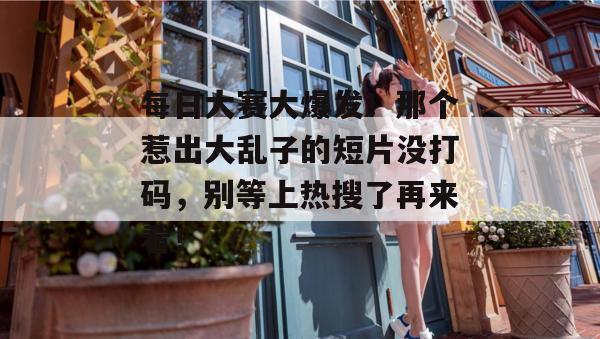 每日大赛大爆发！那个惹出大乱子的短片没打码，别等上热搜了再来看！
