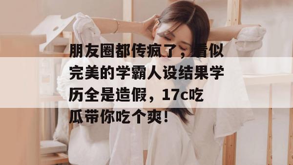 朋友圈都传疯了，看似完美的学霸人设结果学历全是造假，17c吃瓜带你吃个爽！