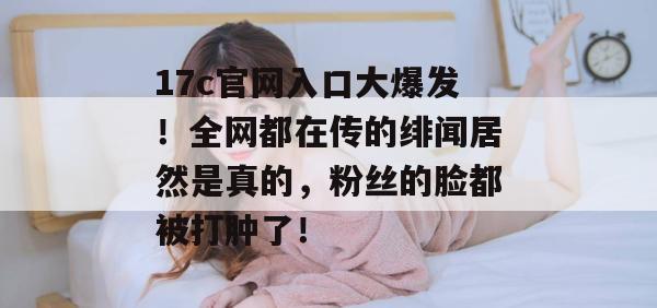 17c官网入口大爆发！全网都在传的绯闻居然是真的，粉丝的脸都被打肿了！