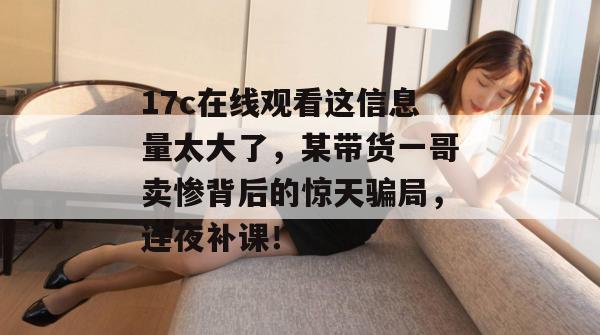 17c在线观看这信息量太大了，某带货一哥卖惨背后的惊天骗局，连夜补课！