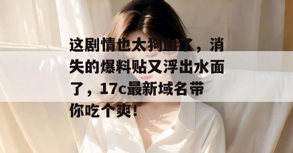 这剧情也太狗血了，消失的爆料贴又浮出水面了，17c最新域名带你吃个爽！
