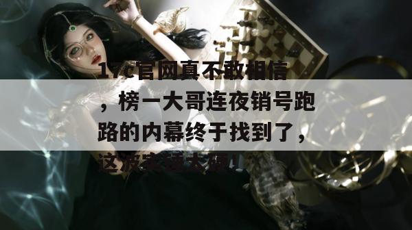 17c官网真不敢相信，榜一大哥连夜销号跑路的内幕终于找到了，这波实锤太硬！